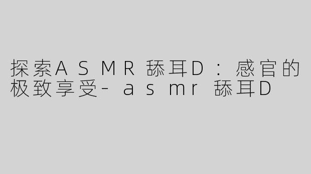 探索ASMR舔耳D：感官的极致享受-asmr舔耳D