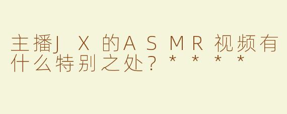 主播JX的ASMR视频有什么特别之处？****