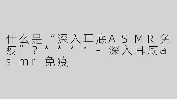 什么是“深入耳底ASMR免疫”？****