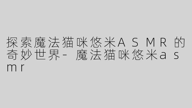 探索魔法猫咪悠米ASMR的奇妙世界-魔法猫咪悠米asmr