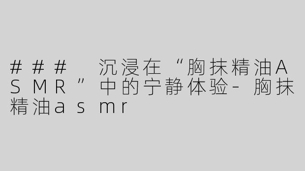 ### 沉浸在“胸抹精油ASMR”中的宁静体验-胸抹精油asmr