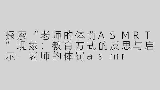 探索“老师的体罚ASMRT”现象：教育方式的反思与启示-老师的体罚asmr
