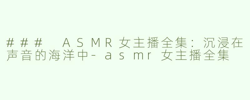### ASMR女主播全集：沉浸在声音的海洋中-asmr女主播全集