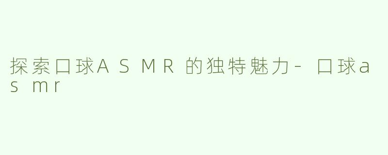 探索口球ASMR的独特魅力-口球asmr