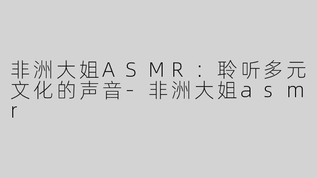 非洲大姐ASMR：聆听多元文化的声音-非洲大姐asmr
