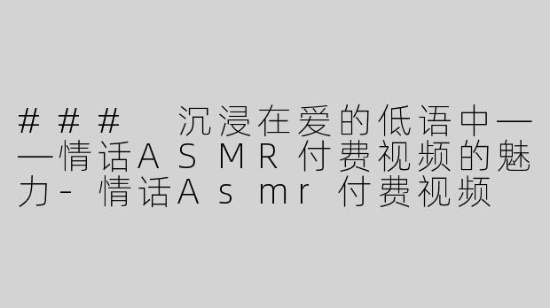 ### 沉浸在爱的低语中——情话ASMR付费视频的魅力-情话Asmr付费视频
