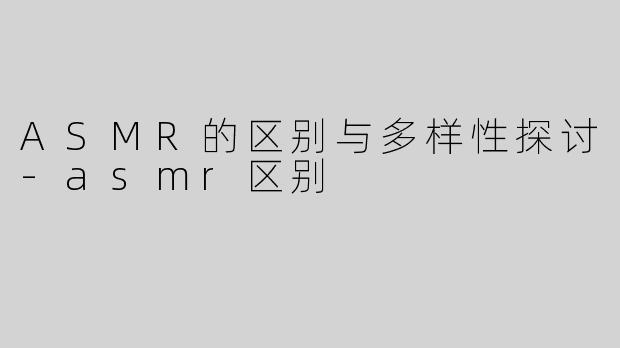 ASMR的区别与多样性探讨-asmr区别