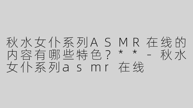 秋水女仆系列ASMR在线的内容有哪些特色？**
