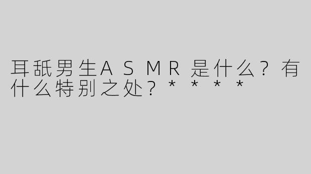 耳舐男生ASMR是什么？有什么特别之处？****