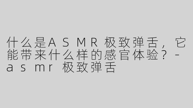 什么是ASMR极致弹舌，它能带来什么样的感官体验？