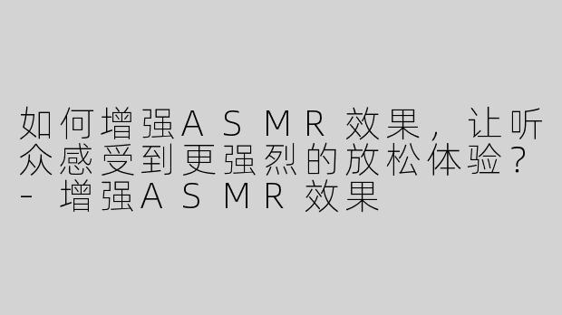 如何增强ASMR效果，让听众感受到更强烈的放松体验？
