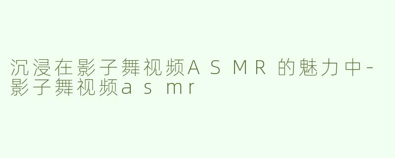沉浸在影子舞视频ASMR的魅力中-影子舞视频asmr