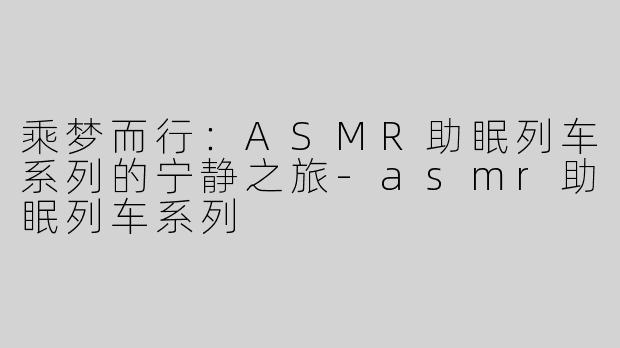 乘梦而行：ASMR助眠列车系列的宁静之旅-asmr助眠列车系列