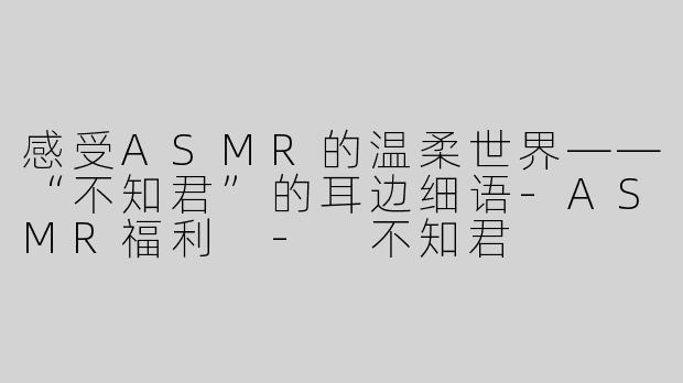 感受ASMR的温柔世界——“不知君”的耳边细语-ASMR福利 - 不知君