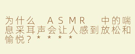 为什么 ASMR 中的喘息采耳声会让人感到放松和愉悦？****