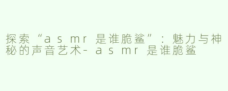 探索“asmr是谁脆鲨”：魅力与神秘的声音艺术-asmr是谁脆鲨