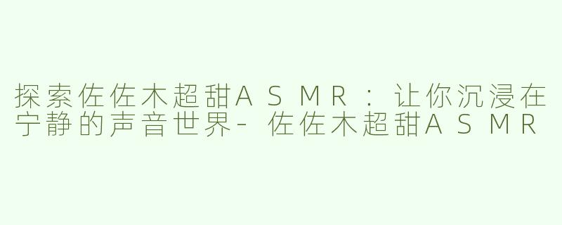 探索佐佐木超甜ASMR：让你沉浸在宁静的声音世界-佐佐木超甜ASMR