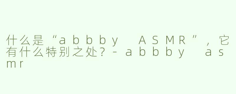 什么是“abbby ASMR”，它有什么特别之处？-abbby asmr
