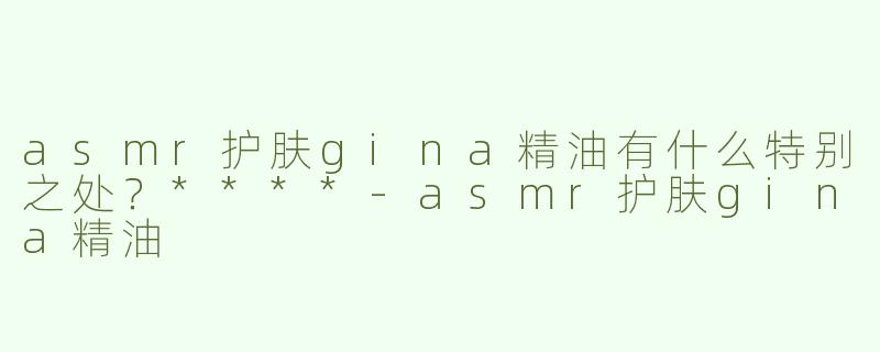 asmr护肤gina精油有什么特别之处？****-asmr护肤gina精油