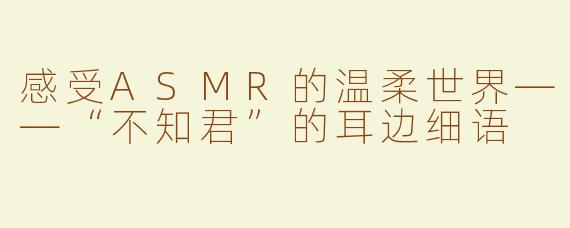 感受ASMR的温柔世界——“不知君”的耳边细语
