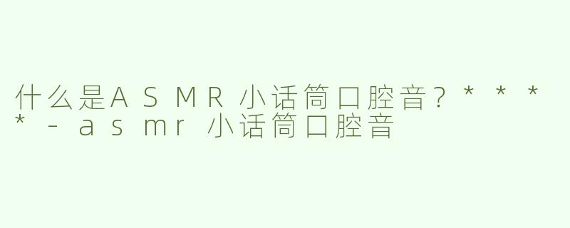 什么是ASMR小话筒口腔音？****-asmr小话筒口腔音