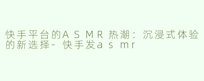 快手平台的ASMR热潮：沉浸式体验的新选择-快手发asmr