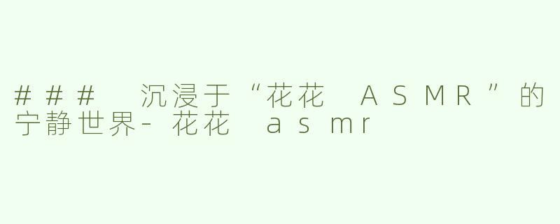 ### 沉浸于“花花 ASMR”的宁静世界-花花 asmr