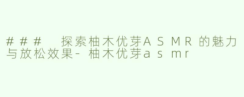 ### 探索柚木优芽ASMR的魅力与放松效果-柚木优芽asmr