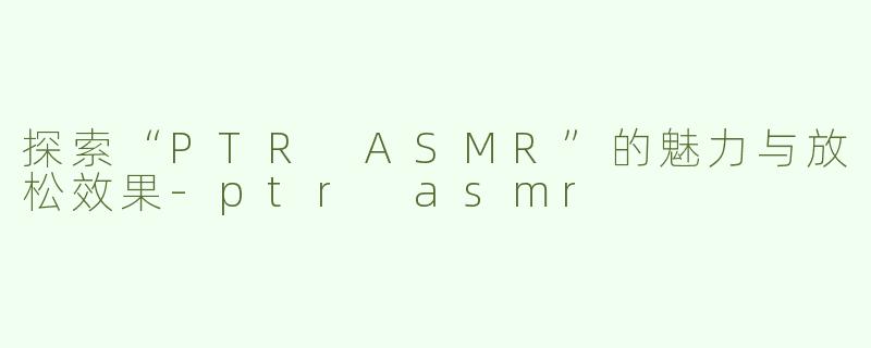 探索“PTR ASMR”的魅力与放松效果-ptr asmr