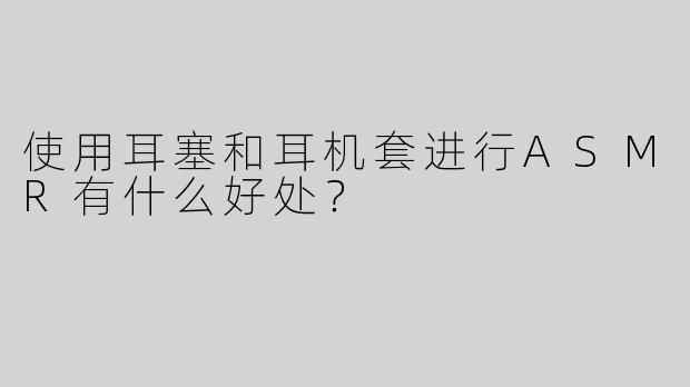 使用耳塞和耳机套进行ASMR有什么好处？