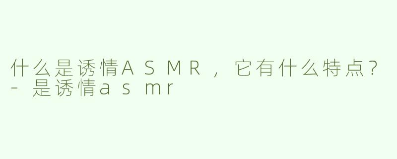 什么是诱情ASMR，它有什么特点？