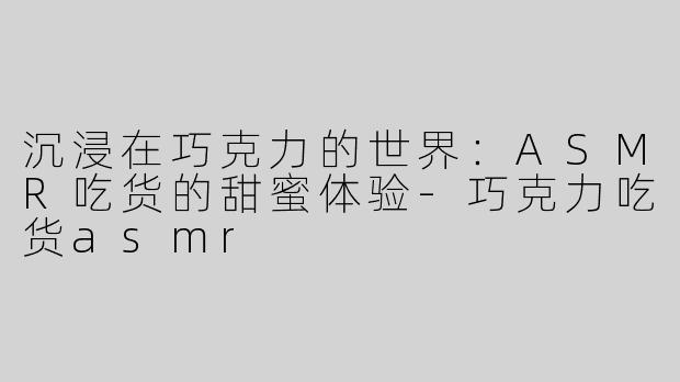沉浸在巧克力的世界：ASMR吃货的甜蜜体验-巧克力吃货asmr