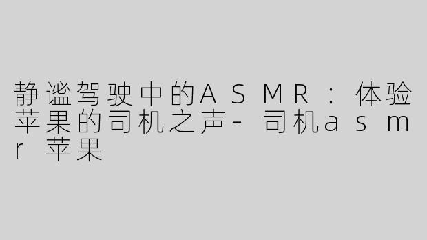 静谧驾驶中的ASMR：体验苹果的司机之声-司机asmr苹果