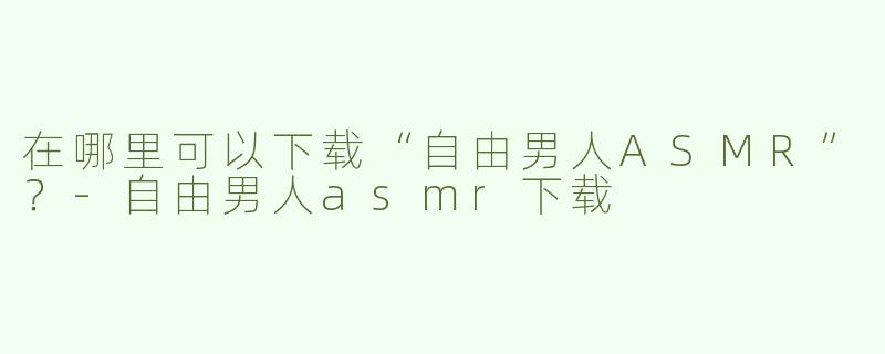 在哪里可以下载“自由男人ASMR”？-自由男人asmr下载