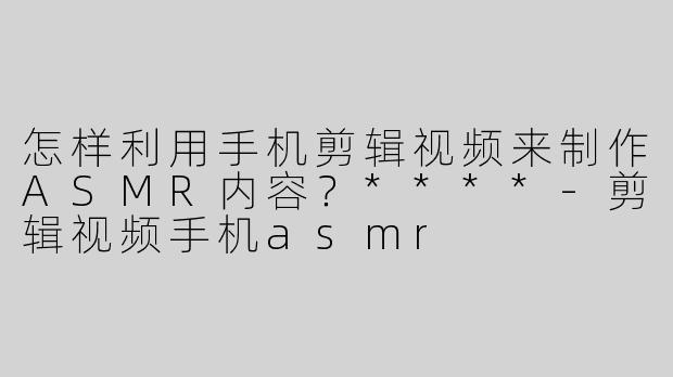 怎样利用手机剪辑视频来制作ASMR内容？****