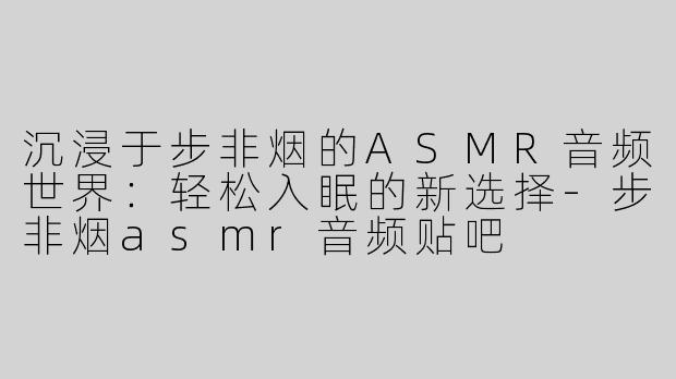 沉浸于步非烟的ASMR音频世界：轻松入眠的新选择