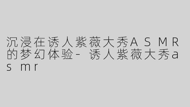 沉浸在诱人紫薇大秀ASMR的梦幻体验-诱人紫薇大秀asmr
