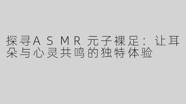 探寻ASMR元子裸足：让耳朵与心灵共鸣的独特体验