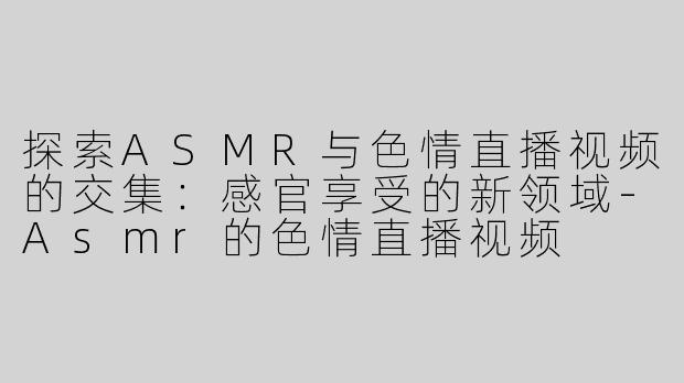 探索ASMR与色情直播视频的交集：感官享受的新领域-Asmr的色情直播视频
