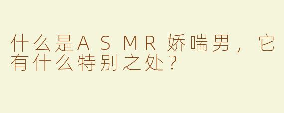 什么是ASMR娇喘男，它有什么特别之处？