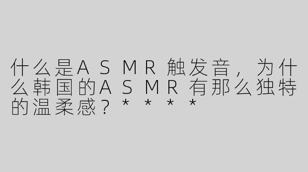 什么是ASMR触发音，为什么韩国的ASMR有那么独特的温柔感？****