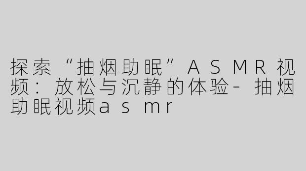 探索“抽烟助眠”ASMR视频：放松与沉静的体验-抽烟助眠视频asmr