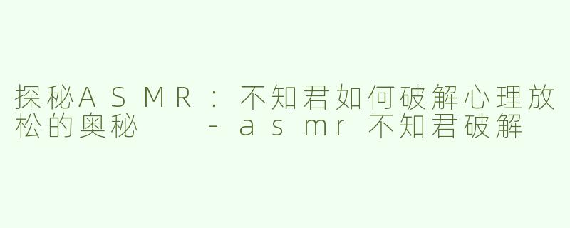 探秘ASMR：不知君如何破解心理放松的奥秘  -asmr不知君破解