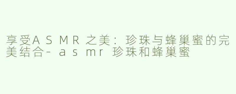 享受ASMR之美：珍珠与蜂巢蜜的完美结合-asmr珍珠和蜂巢蜜