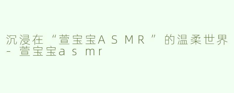 沉浸在“萱宝宝ASMR”的温柔世界-萱宝宝asmr