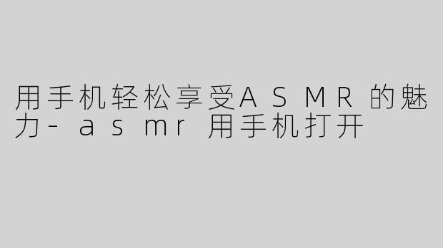 用手机轻松享受ASMR的魅力-asmr用手机打开