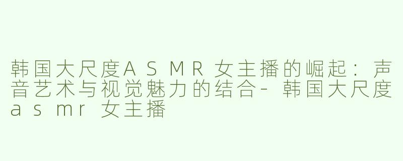 韩国大尺度ASMR女主播的崛起：声音艺术与视觉魅力的结合