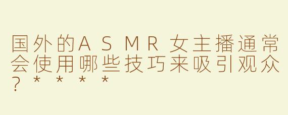 国外的ASMR女主播通常会使用哪些技巧来吸引观众？****