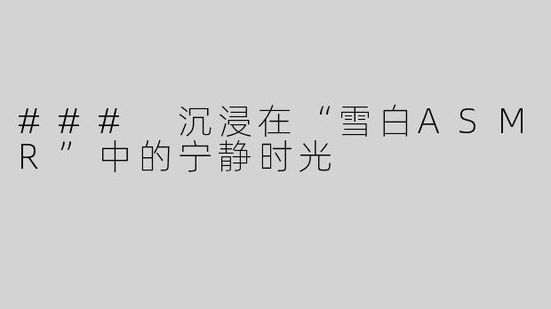 ### 沉浸在“雪白ASMR”中的宁静时光