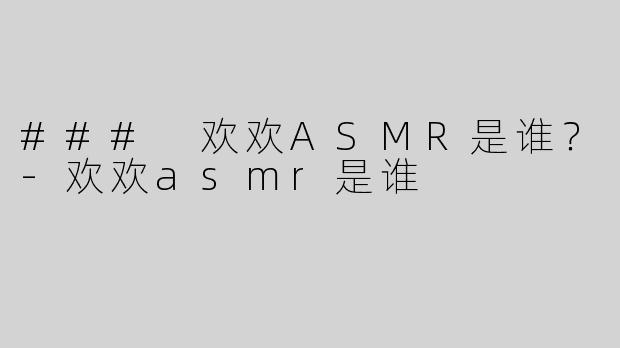 ### 欢欢ASMR是谁？-欢欢asmr是谁